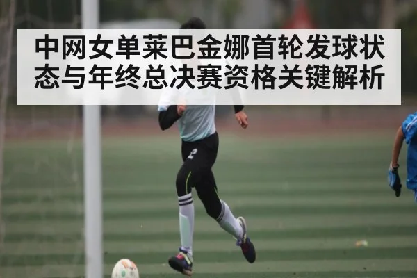 中网女单莱巴金娜首轮发球状态与年终总决赛资格关键解析