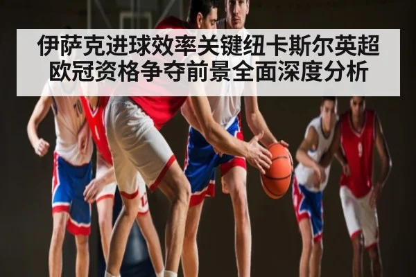 伊萨克进球效率关键纽卡斯尔英超欧冠资格争夺前景全面深度分析